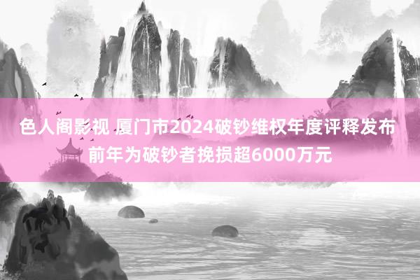 色人阁影视 厦门市2024破钞维权年度评释发布 前年为破钞者挽损超6000万元