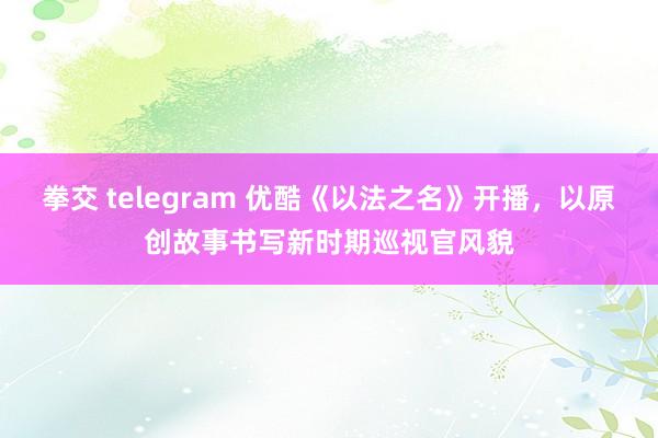 拳交 telegram 优酷《以法之名》开播，以原创故事书写新时期巡视官风貌