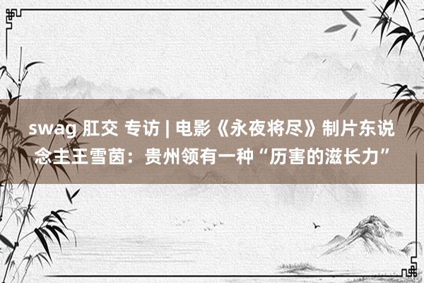 swag 肛交 专访 | 电影《永夜将尽》制片东说念主王雪茵：贵州领有一种“历害的滋长力”