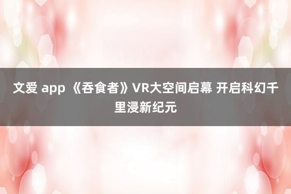 文爱 app 《吞食者》VR大空间启幕 开启科幻千里浸新纪元