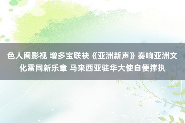 色人阁影视 增多宝联袂《亚洲新声》奏响亚洲文化雷同新乐章 马来西亚驻华大使自便撑执