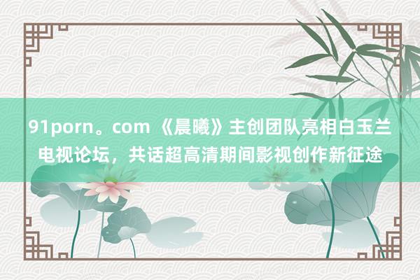 91porn。com 《晨曦》主创团队亮相白玉兰电视论坛，共话超高清期间影视创作新征途