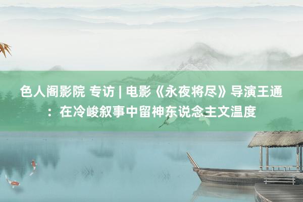色人阁影院 专访 | 电影《永夜将尽》导演王通：在冷峻叙事中留神东说念主文温度