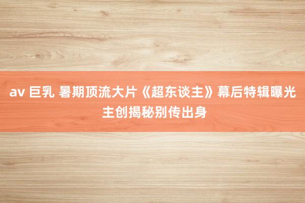 av 巨乳 暑期顶流大片《超东谈主》幕后特辑曝光 主创揭秘别传出身
