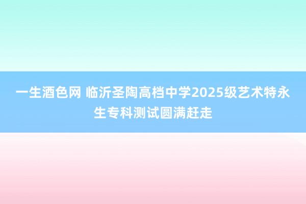 一生酒色网 临沂圣陶高档中学2025级艺术特永生专科测试圆满赶走