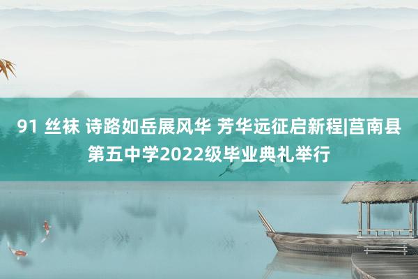 91 丝袜 诗路如岳展风华 芳华远征启新程|莒南县第五中学2022级毕业典礼举行