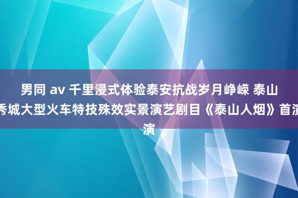 男同 av 千里浸式体验泰安抗战岁月峥嵘 泰山秀城大型火车特技殊效实景演艺剧目《泰山人烟》首演