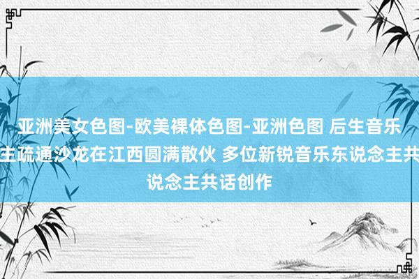 亚洲美女色图-欧美裸体色图-亚洲色图 后生音乐东说念主疏通沙龙在江西圆满散伙 多位新锐音乐东说念主共话创作
