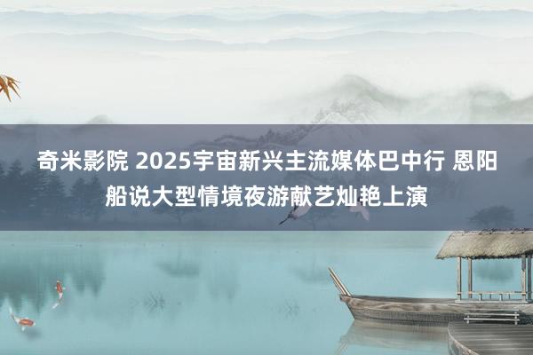 奇米影院 2025宇宙新兴主流媒体巴中行 恩阳船说大型情境夜游献艺灿艳上演