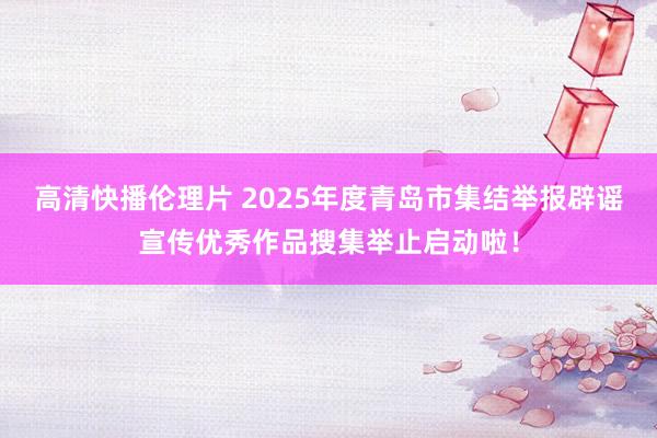高清快播伦理片 2025年度青岛市集结举报辟谣宣传优秀作品搜集举止启动啦！