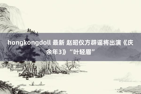 hongkongdoll 最新 赵昭仪方辟谣将出演《庆余年3》“叶轻眉”