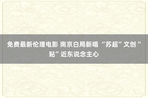 免费最新伦理电影 南京白局新唱 “苏超”文创“贴”近东说念主心