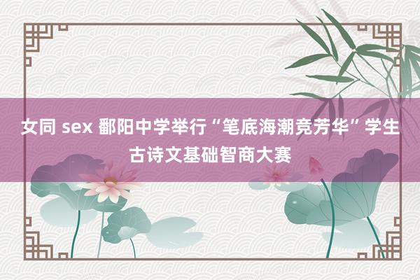 女同 sex 鄱阳中学举行“笔底海潮竞芳华”学生古诗文基础智商大赛