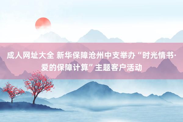 成人网址大全 新华保障沧州中支举办“时光情书·爱的保障计算”主题客户活动