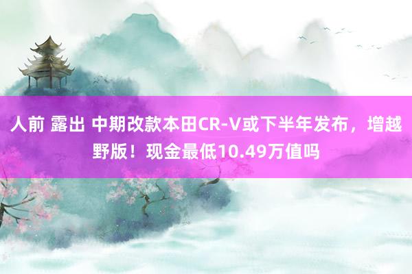 人前 露出 中期改款本田CR-V或下半年发布，增越野版！现金最低10.49万值吗