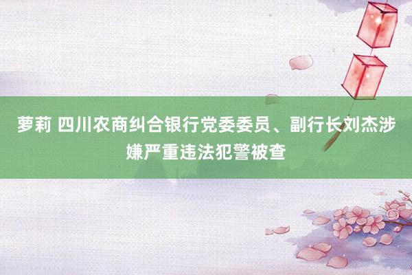 萝莉 四川农商纠合银行党委委员、副行长刘杰涉嫌严重违法犯警被查