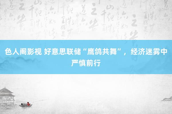 色人阁影视 好意思联储“鹰鸽共舞”，经济迷雾中严慎前行