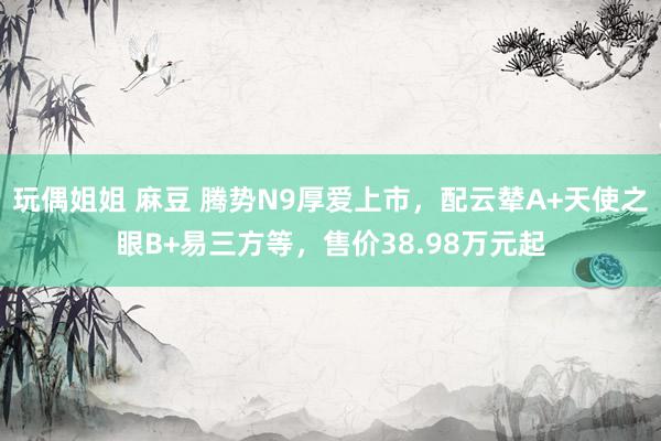 玩偶姐姐 麻豆 腾势N9厚爱上市，配云辇A+天使之眼B+易三方等，售价38.98万元起