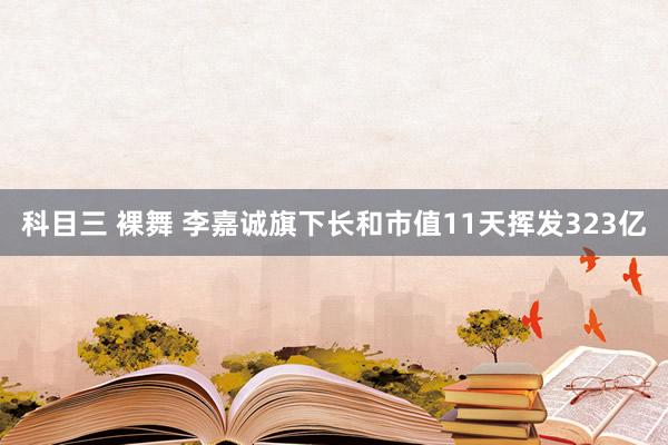 科目三 裸舞 李嘉诚旗下长和市值11天挥发323亿