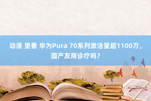 动漫 里番 华为Pura 70系列激活量超1100万，国产友商诊疗吗？