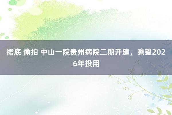 裙底 偷拍 中山一院贵州病院二期开建，瞻望2026年投用