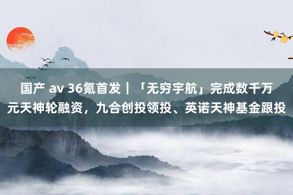 国产 av 36氪首发｜「无穷宇航」完成数千万元天神轮融资，九合创投领投、英诺天神基金跟投