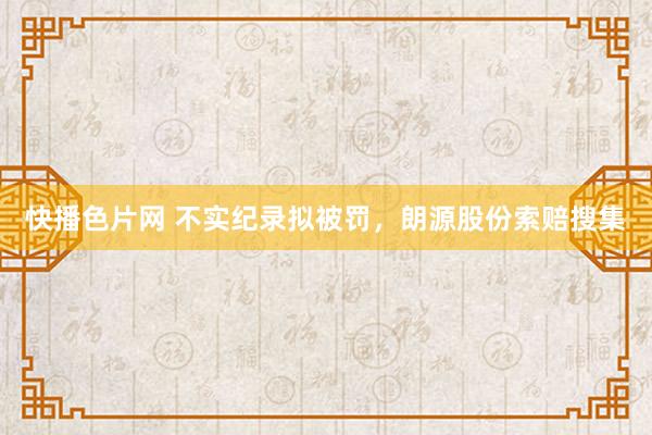 快播色片网 不实纪录拟被罚，朗源股份索赔搜集