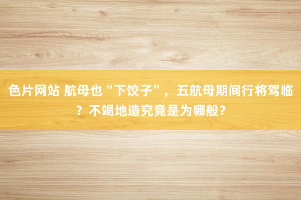 色片网站 航母也“下饺子”，五航母期间行将驾临？不竭地造究竟是为哪般？
