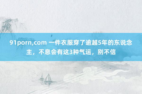 91porn,com 一件衣服穿了逾越5年的东说念主，不息会有这3种气运，别不信