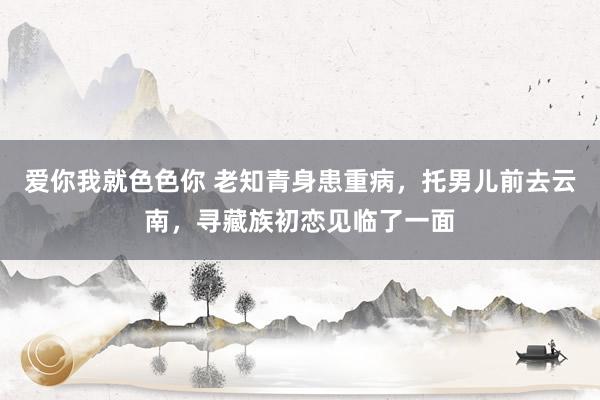 爱你我就色色你 老知青身患重病，托男儿前去云南，寻藏族初恋见临了一面