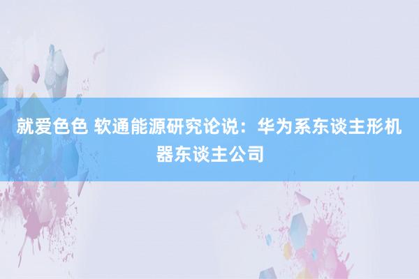 就爱色色 软通能源研究论说：华为系东谈主形机器东谈主公司