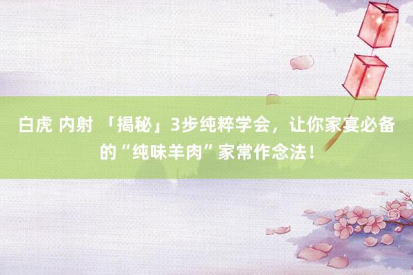 白虎 内射 「揭秘」3步纯粹学会，让你家宴必备的“纯味羊肉”家常作念法！