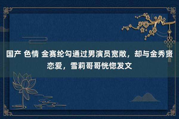 国产 色情 金赛纶勾通过男演员宽敞，却与金秀贤恋爱，雪莉哥哥恍惚发文