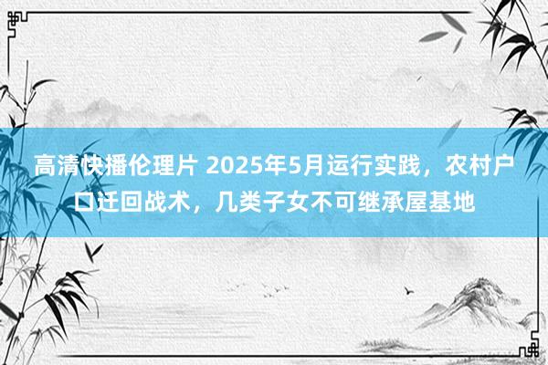 高清快播伦理片 2025年5月运行实践，农村户口迁回战术，几类子女不可继承屋基地