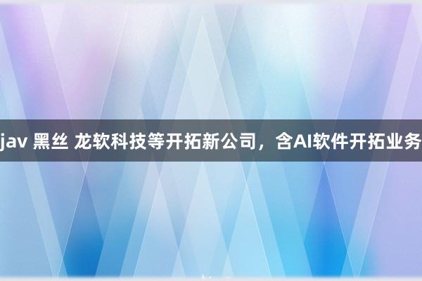 jav 黑丝 龙软科技等开拓新公司，含AI软件开拓业务
