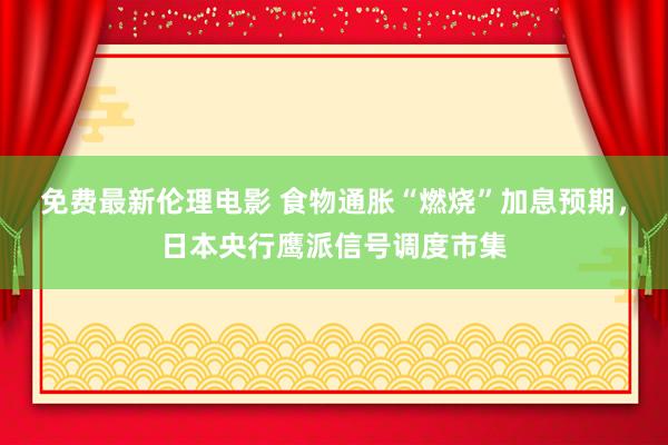 免费最新伦理电影 食物通胀“燃烧”加息预期，日本央行鹰派信号调度市集