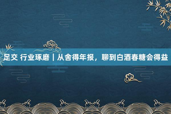 足交 行业琢磨｜从舍得年报，聊到白酒春糖会得益