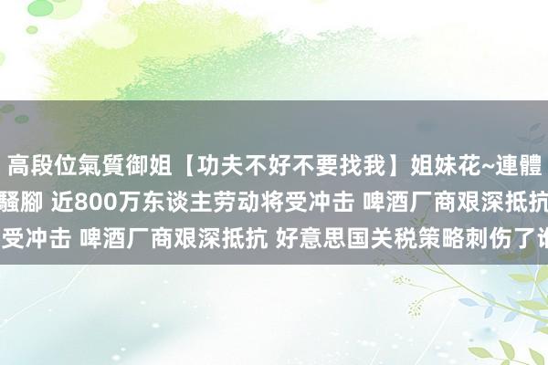 高段位氣質御姐【功夫不好不要找我】姐妹花~連體絲襪~大奶晃動~絲襪騷腳 近800万东谈主劳动将受冲击 啤酒厂商艰深抵抗 好意思国关税策略刺伤了谁？