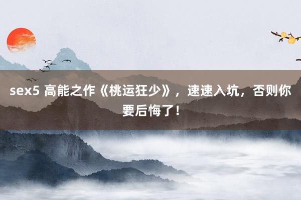 sex5 高能之作《桃运狂少》，速速入坑，否则你要后悔了！