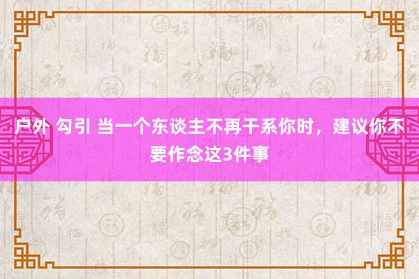 户外 勾引 当一个东谈主不再干系你时，建议你不要作念这3件事