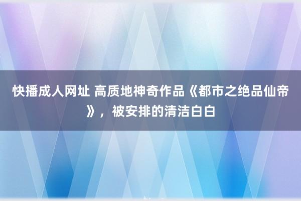 快播成人网址 高质地神奇作品《都市之绝品仙帝》，被安排的清洁白白