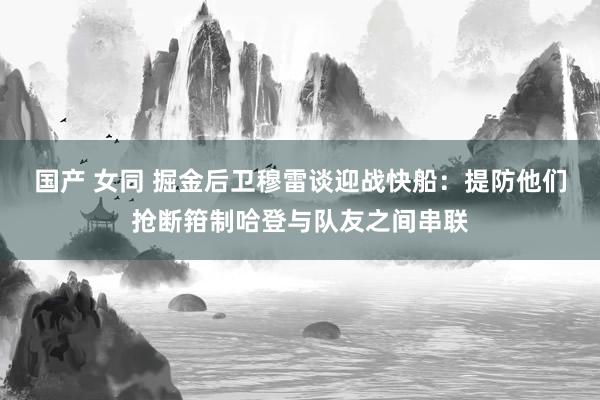 国产 女同 掘金后卫穆雷谈迎战快船：提防他们抢断箝制哈登与队友之间串联