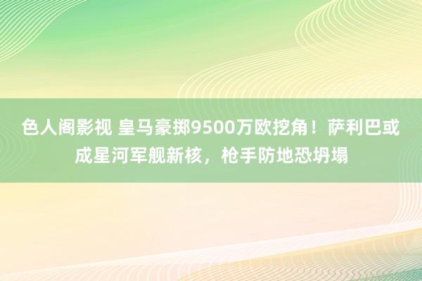 色人阁影视 皇马豪掷9500万欧挖角！萨利巴或成星河军舰新核，枪手防地恐坍塌