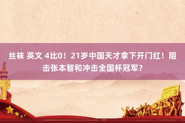 丝袜 英文 4比0！21岁中国天才拿下开门红！阻击张本智和冲击全国杯冠军？