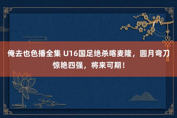 俺去也色播全集 U16国足绝杀喀麦隆，圆月弯刀惊艳四强，将来可期！