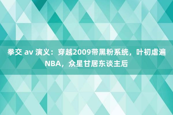 拳交 av 演义：穿越2009带黑粉系统，叶初虐遍NBA，众星甘居东谈主后