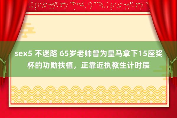 sex5 不迷路 65岁老帅曾为皇马拿下15座奖杯的功勋扶植，正靠近执教生计时辰