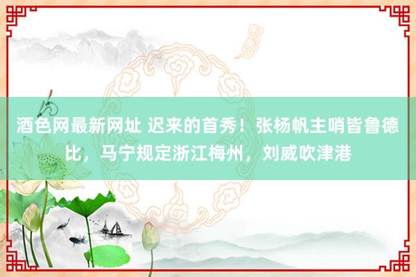 酒色网最新网址 迟来的首秀！张杨帆主哨皆鲁德比，马宁规定浙江梅州，刘威吹津港
