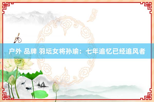 户外 品牌 羽坛女将孙瑜：七年追忆已经追风者