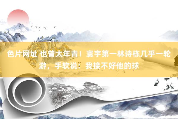 色片网址 也曾太年青！寰宇第一林诗栋几乎一轮游，手软说：我接不好他的球